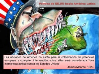 Política de EE.UU hacia América Latina 
Las naciones de América no están para la colonización de potencias 
europeas y cualquier intervención sobre ellas será considerada "una 
inamistosa actitud contra los Estados Unidos“ 
James Monroe, 1823. 
 