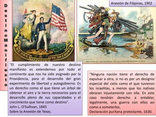 D 
e 
s 
t 
i 
n 
o 
M 
a 
n 
i 
f 
i 
e 
s 
t 
o 
"El cumplimiento de nuestro destino 
manifiesto es extendemos por todo el 
continente que nos ha sido asignado por la 
Providencia, para el desarrollo del gran 
experimento de libertad y autogobierno. Es 
un derecho como el que tiene un árbol de 
obtener el aire y la tierra necesarios para el 
desarrollo pleno de sus capacidades y el 
crecimiento que tiene como destino". 
John L. O'Sullivan, 1845 
Sobre la Anexión de Texas. 
Anexión de Filipinas, 1902 
“Ninguna nación tiene el derecho de 
expulsar a otra, si no es por un designio 
especial del cielo como el que tuvieron 
los israelitas, a menos que los nativos 
obraran injustamente con ella. En este 
caso tendrán derecho a entablar, 
legalmente, una guerra con ellos así 
como a someterlos. 
Declaración puritana protestante, 1630. 
 