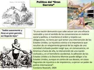 “Si una nación demuestra que sabe actuar con una eficacia 
razonable y con el sentido de las conveniencias en materia 
social y política, si mantiene el orden y respeta sus 
obligaciones, no tiene por qué temer una intervención de los 
Estados Unidos. La injusticia crónica o la importancia que 
resultan de un relajamiento general de las reglas de una 
sociedad civilizada pueden exigir que, en consecuencia, en 
América o fuera de ella, la intervención de una nación 
civilizada y, en el hemisferio occidental, la adhesión de los 
Estados Unidos a la Doctrina Monroe puede obligar a los 
Estados Unidos, aunque en contra de sus deseos, en casos 
flagrantes de injusticia o de impotencia, a ejercer un poder de 
policía internacional”. 
Corolario Rosevelt, 1904 
"habla suavemente y 
lleva un gran garrote, 
así llegarás lejos" 
Política del “Gran 
Garrote” 
 