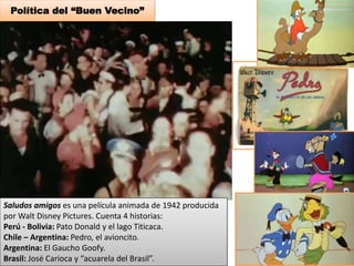 Política del “Buen Vecino” 
Saludos amigos es una película animada de 1942 producida 
por Walt Disney Pictures. Cuenta 4 historias: 
Perú - Bolivia: Pato Donald y el lago Titicaca. 
Chile – Argentina: Pedro, el avioncito. 
Argentina: El Gaucho Goofy. 
Brasil: José Carioca y “acuarela del Brasil”. 
 