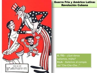 Guerra Fría y América Latina: 
Revolución Cubana 
EL TÍO: - ¿Qué danza 
bailamos, mijita? 
ELLA: - Bailemos al compás 
del “Che-Che–Che…” 
 