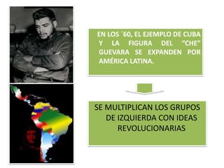 EN LOS ´60, EL EJEMPLO DE CUBA 
Y LA FIGURA DEL “CHE” 
GUEVARA SE EXPANDEN POR 
AMÉRICA LATINA. 
SE MULTIPLICAN LOS GRUPOS 
DE IZQUIERDA CON IDEAS 
REVOLUCIONARIAS 
 