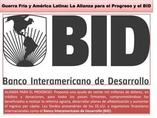 Guerra Fría y América Latina: La Alianza para el Progreso y el BID 
ALIANZA PARA EL PROGRESO: Proponía una ayuda de veinte mil millones de dólares, en 
créditos y donaciones, para todos los países firmantes, comprometiéndose los 
beneficiados a realizar la reforma agraria, desarrollar planes de alfabetización y aumentar 
el ingreso per cápita. Los fondos provendrían de los EE.UU. y organismos financieros 
internacionales como el Banco Interamericano de Desarrollo (BID). 
 