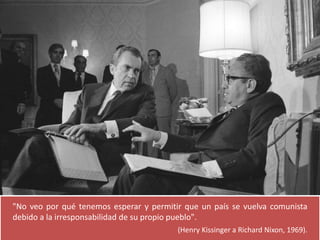 "No veo por qué tenemos esperar y permitir que un país se vuelva comunista 
debido a la irresponsabilidad de su propio pueblo". 
(Henry Kissinger a Richard Nixon, 1969). 
 