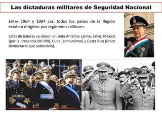 Las dictaduras militares de Seguridad Nacional 
Entre 1964 y 1984 casi todos los países de la Región 
estaban dirigidos por regímenes militares. 
Estas dictaduras se dieron en toda América Latina, salvo: México 
(por la presencia del PRI), Cuba (comunismo) y Costa Rica (única 
democracia que sobrevivió). 
 