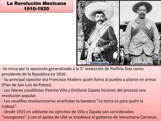 La Revolución Mexicana 
1910-1920 
-Se inicia por la oposición generalizada a la 5° reelección de Porfirio Díaz como 
presidente de la Republica en 1910. 
- Su principal opositor era Francisco Madero quién llama al pueblo a alzarse en armas 
(Plan de San Luis de Potosí). 
- Los líderes caudillistas Pancho Villa y Emiliano Zapata hicieron del proceso una 
revolución popular. 
- Los caudillos revolucionarios enarbolan la bandera “La tierra es para quién la 
trabaja”. 
- Desde 1915 en adelante los ejércitos de Villa y Zapata son considerados 
“insurgentes” y con el apoyo de USA se establece el gobierno de Venustiano Carranza. 
 
