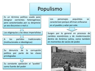 Populismo 
A los partidos tradicionales 
(institucionales e ideológicas) 
Su denuncia de la corrupción 
política por parte de las clases 
privilegiadas 
Su constante apelación al "pueblo" 
como fuente del poder 
Surgen por lo general en procesos de 
cambios económicos y de modernización 
dentro de América Latina, como también 
en momentos de vacíos de poder. 
Las oligarquías y las ideas imperialistas 
Los personajes populistas se 
caracterizan porque afirman enfocarse 
en el pueblo y velar por este. 
Es un término político usado para 
designar corrientes heterogéneas 
pero caracterizadas por su desprecio 
ya sea discursivo o real a: 
 