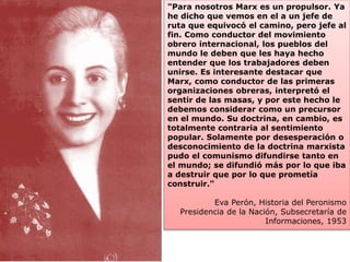 "Para nosotros Marx es un propulsor. Ya 
he dicho que vemos en el a un jefe de 
ruta que equivocó el camino, pero jefe al 
fin. Como conductor del movimiento 
obrero internacional, los pueblos del 
mundo le deben que les haya hecho 
entender que los trabajadores deben 
unirse. Es interesante destacar que 
Marx, como conductor de las primeras 
organizaciones obreras, interpretó el 
sentir de las masas, y por este hecho le 
debemos considerar como un precursor 
en el mundo. Su doctrina, en cambio, es 
totalmente contraria al sentimiento 
popular. Solamente por desesperación o 
desconocimiento de la doctrina marxista 
pudo el comunismo difundirse tanto en 
el mundo; se difundió más por lo que iba 
a destruir que por lo que prometía 
construir." 
Eva Perón, Historia del Peronismo 
Presidencia de la Nación, Subsecretaría de 
Informaciones, 1953 
 