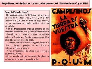 Populismo en México: Lázaro Cárdenas, el “Cardenismo” y el PRI 
Bases del “Cardenismo”: 
- El ejército apoya el cardenismo y es leal a él, 
ya que le ha dado voz y voto y el poder 
presidencial que Lázaro Cárdenas llega a tener, 
no lo amenaza el poder militar, sino lo 
consolida. 
- Con los trabajadores impulsó el tema de los 
derechos mediante una gran confederación de 
trabajadores en donde todos estuvieron 
unidos al Estado y el Estado se comprometió a 
velar por los intereses de ellos. 
- El sector campesino y el indígena apoyan a 
Lázaro Cárdenas porque se les ofrece y 
entrega la reforma agraria. 
- A los empresarios les ofreció un proyecto 
económico viable. 
- No es anticlerical, por lo tanto a la iglesia la 
incluyó en su proyecto en educación. 
 