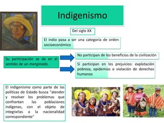 Indigenismo 
Del siglo XX 
El indio pasa a ser una categoría de orden 
socioeconómico 
El indigenismo como parte de las 
políticas de Estado busca "atender 
y resolver los problemas que 
confrontan las poblaciones 
indígenas, con el objeto de 
integrarlas a la nacionalidad 
correspondiente" 
Si participan en los prejuicios: explotación 
pobreza, epidemias o violación de derechos 
humanos 
Su participación se da en el 
sentido de un marginado. 
No participan de los beneficios de la civilización 
 