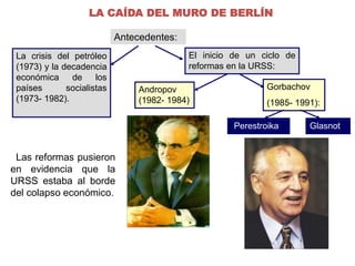 LA CAÍDA DEL MURO DE BERLÍN 
Antecedentes: 
La crisis del petróleo 
(1973) y la decadencia 
económica de los 
países socialistas 
(1973- 1982). 
Las reformas pusieron 
en evidencia que la 
URSS estaba al borde 
del colapso económico. 
El inicio de un ciclo de 
reformas en la URSS: 
Perestroika. Glasnot. 
Andropov 
(1982- 1984) 
Gorbachov 
(1985- 1991): 
 