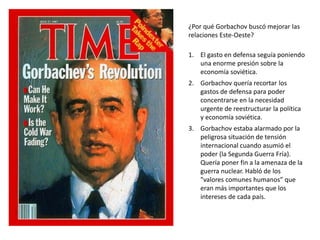 ¿Por qué Gorbachov buscó mejorar las 
relaciones Este-Oeste? 
1. El gasto en defensa seguía poniendo 
una enorme presión sobre la 
economía soviética. 
2. Gorbachov quería recortar los 
gastos de defensa para poder 
concentrarse en la necesidad 
urgente de reestructurar la política 
y economía soviética. 
3. Gorbachov estaba alarmado por la 
peligrosa situación de tensión 
internacional cuando asumió el 
poder (la Segunda Guerra Fría). 
Quería poner fin a la amenaza de la 
guerra nuclear. Habló de los 
"valores comunes humanos” que 
eran más importantes que los 
intereses de cada país. 
 