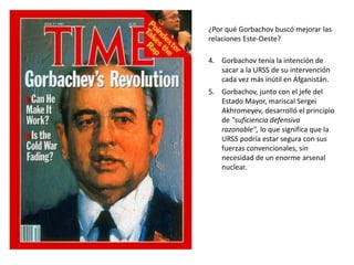 ¿Por qué Gorbachov buscó mejorar las 
relaciones Este-Oeste? 
4. Gorbachov tenía la intención de 
sacar a la URSS de su intervención 
cada vez más inútil en Afganistán. 
5. Gorbachov, junto con el jefe del 
Estado Mayor, mariscal Sergei 
Akhromeyev, desarrolló el principio 
de "suficiencia defensiva 
razonable", lo que significa que la 
URSS podría estar segura con sus 
fuerzas convencionales, sin 
necesidad de un enorme arsenal 
nuclear. 
 
