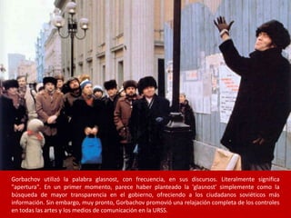 Gorbachov utilizó la palabra glasnost, con frecuencia, en sus discursos. Literalmente significa 
"apertura". En un primer momento, parece haber planteado la 'glasnost' simplemente como la 
búsqueda de mayor transparencia en el gobierno, ofreciendo a los ciudadanos soviéticos más 
información. Sin embargo, muy pronto, Gorbachov promovió una relajación completa de los controles 
en todas las artes y los medios de comunicación en la URSS. 
 