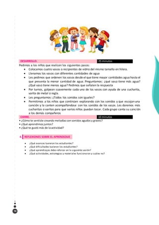 10
DESARROLLO. 25 minutos
Pedimos a los niños que realicen los siguientes pasos:
 Colocamos cuatro vasos o recipientes de vidrio del mismo tamaño en hilera.
 Llenamos los vasos con diferentes cantidades de agua
 Les pedimos que ordenen los vasos desde el que tiene mayor cantidades agua hasta el
que presenta la menor cantidad de agua. Preguntamos: ¿qué vaso tiene más agua?
¿Qué vaso tiene menos agua? Pedimos que señalen la respuesta
 Por turnos, golpean suavemente cada uno de los vasos con ayuda de una cucharita,
varita de metal o regla.
 Les preguntamos: ¿Todos los sonidos son iguales?
 Permitimos a los niños que continúen explorando con los sonidos y que escojan una
canción y la canten acompañándose con los sonidos de los vasos. Les daremos más
cucharitas o varitas para que varios niños puedan tocar. Cada grupo canta su canción
a los demás compañeros
CIERRE. 10 minutos
• ¿Cómo te sentiste creando melodías con sonidos agudos y graves?
• ¿Qué aprendimos juntos?
• ¿Qué te gustó más de la actividad?
4. REFLEXIONES SOBRE EL APRENDIZAJE
 ¿Qué avances tuvieron los estudiantes?
 ¿Qué dificultades tuvieron los estudiantes?
 ¿Qué aprendizajes debo reforzar en la siguiente sesión?
 ¿Qué actividades, estrategias y materiales funcionaron y cuáles no?
 
