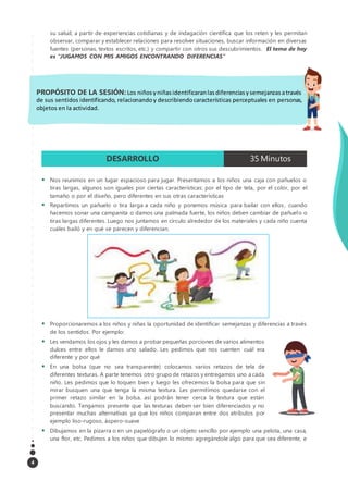 4
su salud, a partir de experiencias cotidianas y de indagación científica que los reten y les permitan
observar, comparar y establecer relaciones para resolver situaciones, buscar información en diversas
fuentes (personas, textos escritos, etc.) y compartir con otros sus descubrimientos. El tema de hoy
es “JUGAMOS CON MIS AMIGOS ENCONTRANDO DIFERENCIAS”
DESARROLLO 35 Minutos
 Nos reunimos en un lugar espacioso para jugar. Presentamos a los niños una caja con pañuelos o
tiras largas, algunos son iguales por ciertas características: por el tipo de tela, por el color, por el
tamaño o por el diseño, pero diferentes en sus otras características
 Repartimos un pañuelo o tira larga a cada niño y ponemos música para bailar con ellos , cuando
hacemos sonar una campanita o damos una palmada fuerte, los niños deben cambiar de pañuelo o
tiras largas diferentes. Luego nos juntamos en círculo alrededor de los materiales y cada niño cuenta
cuáles bailó y en qué se parecen y diferencian.
 Proporcionaremos a los niños y niñas la oportunidad de identificar semejanzas y diferencias a través
de los sentidos. Por ejemplo:
 Les vendamos los ojos y les damos a probar pequeñas porciones de varios alimentos
dulces entre ellos le damos uno salado. Les pedimos que nos cuenten cuál era
diferente y por qué
 En una bolsa (que no sea transparente) colocamos varios retazos de tela de
diferentes texturas. A parte tenemos otro grupo de retazos y entregamos uno a cada
niño. Les pedimos que lo toquen bien y luego les ofrecemos la bolsa para que sin
mirar busquen una que tenga la misma textura. Les permitimos quedarse con el
primer retazo similar en la bolsa, así podrán tener cerca la textura que están
buscando. Tengamos presente que las texturas deben ser bien diferenciados y no
presentar muchas alternativas ya que los niños comparan entre dos atributos por
ejemplo liso-rugoso, áspero-suave
 Dibujamos en la pizarra o en un papelógrafo o un objeto sencillo por ejemplo una pelota, una casa,
una flor, etc. Pedimos a los niños que dibujen lo mismo agregándole algo para que sea diferente, e
PROPÓSITO DE LA SESIÓN: Los niñosyniñasidentificaranlasdiferenciasysemejanzasatravés
de sus sentidos identificando, relacionandoy describiendocaracterísticas perceptuales en personas,
objetos en la actividad.
 