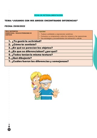 6
FICHA DE RETROALIMENTACIÓN
TEMA: “JUGAMOS CON MIS AMIGOS ENCONTRANDO DIFERENCIAS”
FECHA: 29/06/2022
ÁREA: MATEMATICA
COMPETENCIA: RESUELVE PROBLEMAS DE
CANTIDAD
Capacidad:
 Traduce cantidades a expresiones numéricas
 Comunica su comprensión sobre los números y las operaciones
 Usa estrategias y procedimientos de estimación y calculo
1. ¿Te gustó la actividad?
2. ¿Cómo te sentiste?
3. ¿En qué se parecían los objetos?
4. ¿En que se diferenciaban? ¿por qué?
5. ¿Todos tenían la misma textura?
5. ¿Qué dibujaste?
7. ¿Cuáles fueron las diferencias y semejanzas?
 