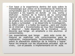 Con base a la experiencia dentro del aula sobre la metodología que utilizo en la enseñanza de historia he comprobado que lo importante  es que los alumnos se trasladen a los lugares en donde  se vea, sienta y disfruten , hechos de la historia de su comunidad regional así como de su país  y le sean narrados  lo que se vivió  en los lugares a visitar , de esta manera se amplia los conocimientos  de los alumnos , les crea la duda y curiosidad  y se desarrolla la investigación,  es difícil poder  ir a todos los lugares , pero por medio de el internet y Enciclomedia es muy fácil trasladarse  y observar , todo depende de la iniciativa  como docente que tenga  en ampliarle a mis alumnos  el conocimiento. Las expectativas que tengo  para este curso de  historia es reafirmar mis conocimientos para la realización, mejoramiento, herramientas, materiales, sobre la planeación didáctica de la historia y lograr  hacer los enlaces con las situaciones actuales  que se viven,  con el pasado  e implementarlo en mi  aula. 