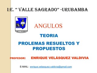 I:E. “ VALLE SAGRADO” -URUBAMBA ANGULOS TEORIA  PROLEMAS RESUELTOS Y PROPUESTOS PROFESOR:     ENRIQUE VELÁSQUEZ VALDIVIA E-MAIL:  enrique.velasquez.valdivia@gmail.com 