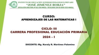 CURSO:
APRENDIZAJES DE LAS MATEMATICAS I
CICLO: III
CARRERA PROFESIONAL EDUCACIÓN PRIMARIA
2024 – I
DOCENTE: Mg. Koraly R. Martínez Palomino
 