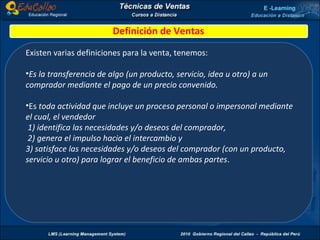 Definición de Ventas Existen varias definiciones para la venta, tenemos: Es la transferencia de algo (un producto, servicio, idea u otro) a un comprador mediante el pago de un precio convenido.  Es  toda actividad que incluye un proceso personal o impersonal mediante el cual, el vendedor 1) identifica las necesidades y/o deseos del comprador, 2) genera el impulso hacia el intercambio y  3) satisface las necesidades y/o deseos del comprador (con un producto, servicio u otro) para lograr el beneficio de ambas partes .  