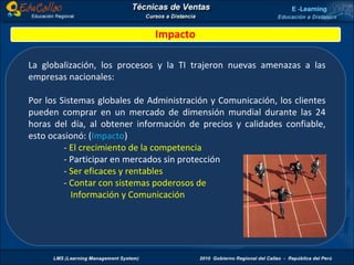 Impacto La globalización, los procesos y la TI trajeron nuevas amenazas a las empresas nacionales: Por los Sistemas globales de Administración y Comunicación, los clientes pueden comprar en un mercado de dimensión mundial durante las 24 horas del día, al obtener información de precios y calidades confiable, esto ocasionó: ( Impacto ) -  El crecimiento de la competencia - Participar en mercados sin protección -  Ser eficaces y rentables -  Contar con sistemas poderosos de   Información y Comunicación 