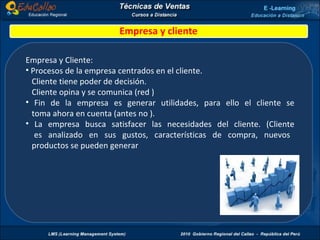 Empresa y cliente Empresa y Cliente: Procesos de la empresa centrados en el cliente. Cliente tiene poder de decisión. Cliente opina y se comunica (red ) Fin de la empresa es generar utilidades, para ello el cliente se   toma ahora en cuenta (antes no ). La empresa busca satisfacer las necesidades del cliente. (Cliente   es analizado en sus gustos, características de compra, nuevos   productos se pueden generar 