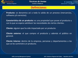 Definiciones Producto:  se denomina así a toda la salida de un proceso (mercancías, software y/o servicios). Característica de un producto:  es una propiedad que posee el producto y con la que se espera satisfacer las necesidades de ciertos clientes. Cliente:  alguien que ha sido impactado por un producto. Cliente externo:  el que compra el producto y además el público en general. Cliente interno:  dentro de la empresa, personas y departamentos a los que se les suministra un producto. 
