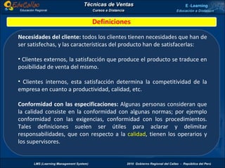 Definiciones Necesidades del cliente:  todos los clientes tienen necesidades que han de ser satisfechas, y las características del producto han de satisfacerlas: Clientes externos, la satisfacción que produce el producto se traduce en posibilidad de venta del mismo. Clientes internos, esta satisfacción determina la competitividad de la empresa en cuanto a productividad, calidad, etc. Conformidad con las especificaciones:  Algunas personas consideran que la calidad consiste en la conformidad con algunas normas; por ejemplo conformidad con las exigencias, conformidad con los procedimientos. Tales definiciones suelen ser útiles para aclarar y delimitar responsabilidades, que con respecto a la  calidad , tienen los operarios y los supervisores. 