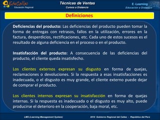 Definiciones Deficiencias del producto:  Las deficiencias del producto pueden tomar la forma de entregas con retrasos, fallos en la utilización, errores en la factura, desperdicios, rectificaciones, etc. Cada uno de estos sucesos es el resultado de alguna deficiencia en el proceso o en el producto. Insatisfacción del producto:  A consecuencia de las deficiencias del producto, el cliente queda insatisfecho. Los clientes externos expresan su disgusto  en forma de quejas, reclamaciones o devoluciones. Si la respuesta a esas insatisfacciones es inadecuada, o el disgusto es muy grande, el cliente externo puede dejar de comprar el producto. Los clientes internos expresan su insatisfacción  en forma de quejas internas. Si la respuesta es inadecuada o el disgusto es muy alto, puede producirse el deterioro en la cooperación, baja moral, etc. 
