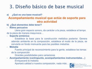 a) ¿Qué es una base musical? 
Acompañamiento musical que actúe de soporte para 
otra actividad 
b) ¿Qué elementos debe tener? 
- Ritmo percusivo 
Llena gran espacio sonoro, da carácter a la pieza, establece el tempo 
de la pieza de manera inequívoca… 
- Soporte armónico 
Establece la base para la construcción melódica posterior. Genera 
además ambiente en la composición, establece el modo de la pieza, se 
convierte en fondo insinuante para las posibles melodías 
- Melodía 
Fuente principal de reconocimiento para la gente, establece los temas 
de la composición 
Grandes posibilidades para variaciones 
- Acompañamiento (contrapunto, acompañamientos instrumentales…) 
Enriquecerá la melodía 
Aportará calidad a nuestra composición, nada más… 
 