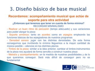 Recordamos: acompañamiento musical que actúe de 
. 
soporte para otra actividad 
¿Entonces qué tenemos que tener en cuenta de forma mínima? 
RECORDAR MINIMALISMO 
- Realizar un buen ritmo de percusión (tempo adecuado) y sus variaciones 
para poder alargar la pieza 
- Soporte armónico: tanto en acordes como en arpegios empleando las 
funciones básicas de los arpegiadores de nuestros programas 
- Densidad sonora: jugar con las distintas densidades. De esta forma 
conseguimos que invirtiendo lo mínimo lleguemos a la mayor cantidad de 
música posible – silencios en los distintos planos 
- Timbre de la pieza: similar a la idea anterior, cambiar el timbre-instrumentos 
de la pieza nos ayudará de forma sencilla a construir nuestra pieza 
- Melodía y acompañamiento: en la medida de nuestras posibilidades y de lo 
que queramos conseguir. Será más difícil de conseguir pero no es 
fundamental 
 