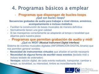 . 
- Programas que dispongan de bucles-loops 
¿Qué son bucles-loops? 
Secuencias grabadas de audio para trabajar a nivel rítmico, armónico, 
acompañamiento o incluso melódico 
- Facilitan la construcción de bases musicales de manera definitiva 
- Normalmente tienen una gran calidad 
- Si las manejamos correctamente se adaptarán al tempo o tonalidad que 
elijamos para nuestra pieza 
- Programas que permitan grabación de audio y midi 
¿Qué es MIDI? (Musical Instrument Digital Interface) 
Sistema de eventos musicales digitales (INFORMACIÓN DIGITAL binaria) que 
nos permiten generar sonidos 
- Necesidad de instrumentos virtuales que añadan el sonido necesario 
- Necesidad de alguna forma de escribir esos eventos (teclado midi o 
incluso teclado de ordenador) 
- Ventajas: edición digital, de cada evento realizado, transportar, cambiar s 
tempo, su tonalidad, su intensidad, timbre es increíblemente fácil 
 