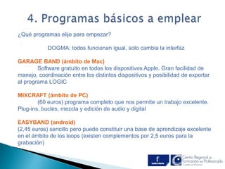 ¿Qué programas elijo para empezar? 
. 
DOGMA: todos funcionan igual, solo cambia la interfaz 
GARAGE BAND (ámbito de Mac) 
Software gratuito en todos los dispositivos Apple. Gran facilidad de 
manejo, coordinación entre los distintos dispositivos y posibilidad de exportar 
al programa LOGIC 
MIXCRAFT (ámbito de PC) 
(60 euros) programa completo que nos permite un trabajo excelente. 
Plug-ins, bucles, mezcla y edición de audio y digital 
EASYBAND (android) 
(2,45 euros) sencillo pero puede constituir una base de aprendizaje excelente 
en el ámbito de los loops (existen complementos por 2,5 euros para la 
grabación) 
 