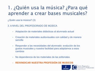 ¿Quién usa la música? (3) 
3. A NIVEL DEL PROFESORADO DE MÚSICA 
- Adaptación de materiales didácticos al alumnado actual 
- Creación de materiales audiovisuales con calidad y de manera 
sencilla 
- Responder a las necesidades del alumnado: evolución de los 
gustos musicales y nuestra facilidad para adaptarnos a esos 
cambios 
- No dependencia de los materiales de las editoriales 
- REIVINDICAR NUESTRA PROFESIÓN DE MUSICOS 
 
