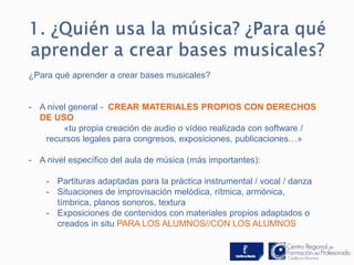 ¿Para qué aprender a crear bases musicales? 
- A nivel general - CREAR MATERIALES PROPIOS CON DERECHOS 
DE USO 
«tu propia creación de audio o vídeo realizada con software / 
recursos legales para congresos, exposiciones, publicaciones…» 
- A nivel específico del aula de música (más importantes): 
- Partituras adaptadas para la práctica instrumental / vocal / danza 
- Situaciones de improvisación melódica, rítmica, armónica, 
tímbrica, planos sonoros, textura 
- Exposiciones de contenidos con materiales propios adaptados o 
creados in situ PARA LOS ALUMNOS//CON LOS ALUMNOS 
 
