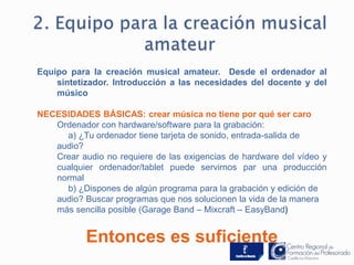 Equipo para la creación musical amateur. Desde el ordenador al 
sintetizador. Introducción a las necesidades del docente y del 
músico 
NECESIDADES BÁSICAS: crear música no tiene por qué ser caro 
Ordenador con hardware/software para la grabación: 
a) ¿Tu ordenador tiene tarjeta de sonido, entrada-salida de 
audio? 
Crear audio no requiere de las exigencias de hardware del vídeo y 
cualquier ordenador/tablet puede servirnos par una producción 
normal 
b) ¿Dispones de algún programa para la grabación y edición de 
audio? Buscar programas que nos solucionen la vida de la manera 
más sencilla posible (Garage Band – Mixcraft – EasyBand) 
Entonces es suficiente 
 