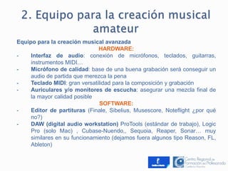 Equipo para la creación musical avanzada 
HARDWARE: 
- Interfaz de audio: conexión de micrófonos, teclados, guitarras, 
instrumentos MIDI… 
- Micrófono de calidad: base de una buena grabación será conseguir un 
audio de partida que merezca la pena 
- Teclado MIDI: gran versatilidad para la composición y grabación 
- Auriculares y/o monitores de escucha: asegurar una mezcla final de 
la mayor calidad posible 
SOFTWARE: 
- Editor de partituras (Finale, Sibelius, Musescore, Noteflight ¿por qué 
no?) 
- DAW (digital audio workstation) ProTools (estándar de trabajo), Logic 
Pro (solo Mac) , Cubase-Nuendo,, Sequoia, Reaper, Sonar… muy 
similares en su funcionamiento (dejamos fuera algunos tipo Reason, FL, 
Ableton) 
 
