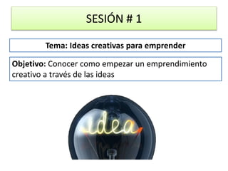 SESIÓN # 1
Objetivo: Conocer como empezar un emprendimiento
creativo a través de las ideas
Tema: Ideas creativas para emprender
 