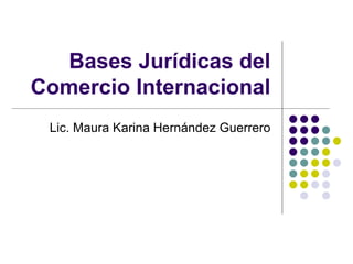 Bases Jurídicas del Comercio Internacional Lic. Maura Karina Hernández Guerrero 