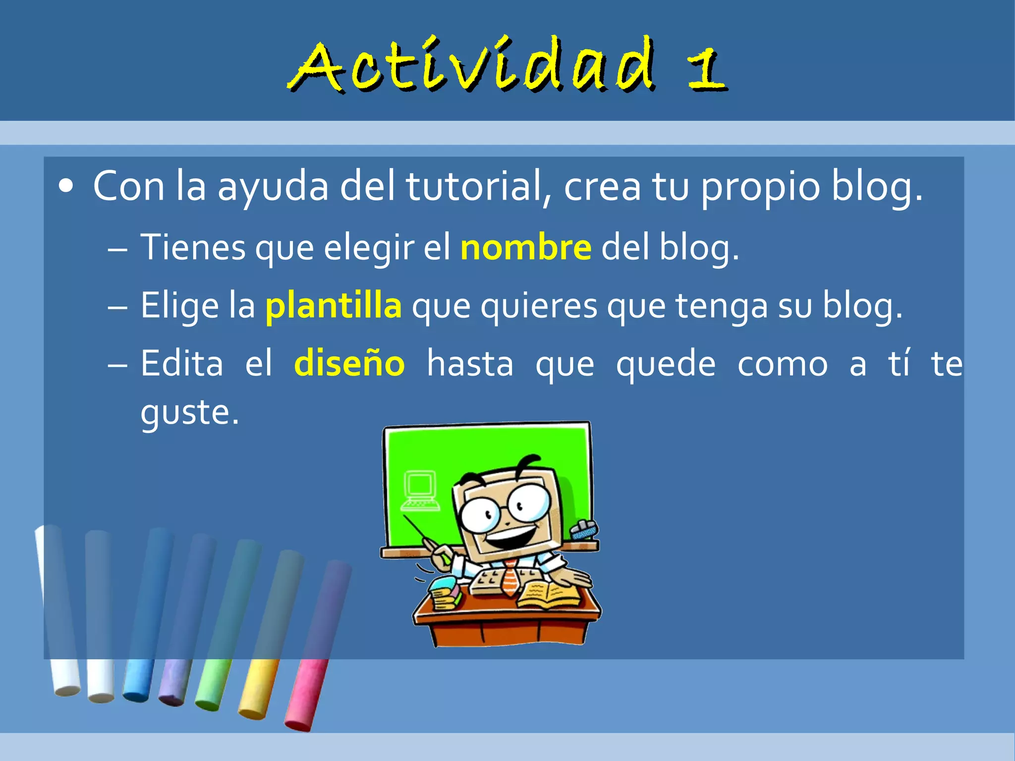Actividad 1 Con la ayuda del tutorial, crea tu propio blog. Tienes que elegir el  nombre  del blog. Elige la  plantilla  que quieres que tenga su blog. Edita el  diseño  hasta que quede como a tí te guste. 