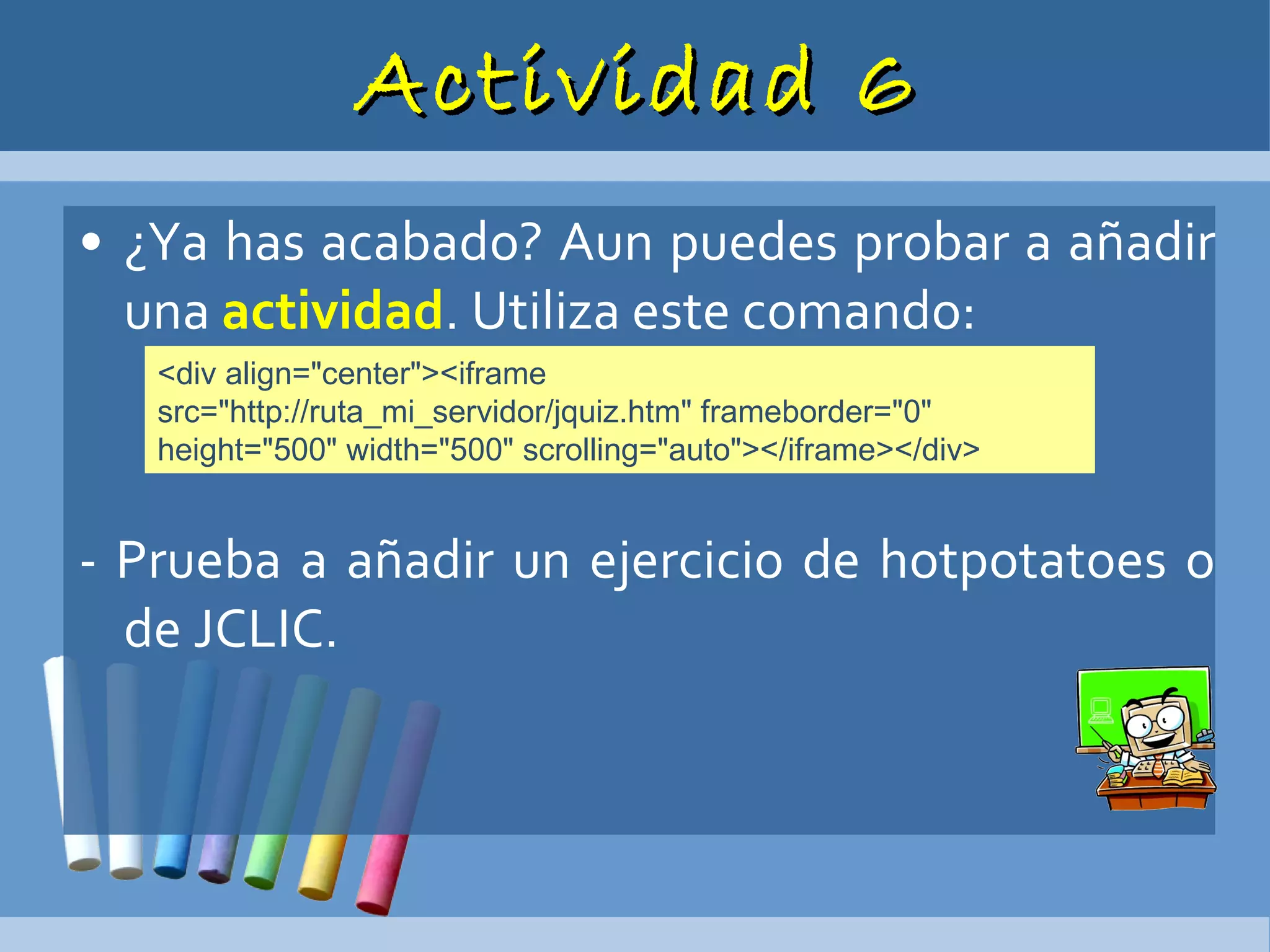 Actividad 6 ¿Ya has acabado? Aun puedes probar a añadir una  actividad . Utiliza este comando: - Prueba a añadir un ejercicio de hotpotatoes o de JCLIC. <div align="center"><iframe src="http://ruta_mi_servidor/jquiz.htm" frameborder="0" height="500" width="500" scrolling="auto"></iframe></div>  