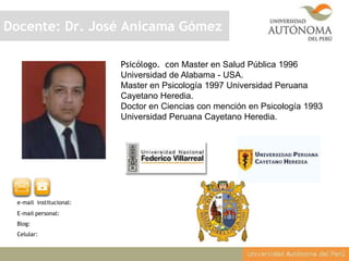 Docente: Dr. José Anicama Gómez
Psicólogo. con Master en Salud Pública 1996
Universidad de Alabama - USA.
Master en Psicología 1997 Universidad Peruana
Cayetano Heredia.
Doctor en Ciencias con mención en Psicología 1993
Universidad Peruana Cayetano Heredia.

e-mail institucional:
E-mail personal:
Blog:
Celular:

 