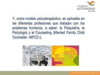Y, como modelo psicoterapéutico, es aplicable en
las diferentes profesiones que trabajan con los
problemas humanos, a saber: la Psiquiatría, la
Psicología y el Counseling (Married Family Child
Counseler –MFCC-).

 