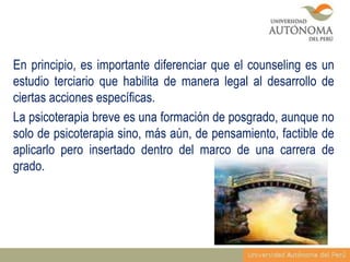 En principio, es importante diferenciar que el counseling es un
estudio terciario que habilita de manera legal al desarrollo de
ciertas acciones específicas.
La psicoterapia breve es una formación de posgrado, aunque no
solo de psicoterapia sino, más aún, de pensamiento, factible de
aplicarlo pero insertado dentro del marco de una carrera de
grado.

 