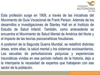 Esta profesión surge en 1909, a través de las iniciativas del
Movimiento de Guía Vocacional de Frank Person. Además de los
desarrollos e investigaciones de Stanley Hall en el Instituto de
Estudio de Salud Infantil. También, como antecedente se
encuentra el Movimiento de Salud Mental de América del Norte y
el impacto de las teorías psicoanalíticas freudianas.
A posteriori de la Segunda Guerra Mundial, se redefinió distintas
áreas, entre ellas, la salud mental y los sistemas sociosanitarios.
Las secuelas de perturbaciones psíquicas y experiencias
traumáticas vividas en ese período nefasto de la historia, dejo a
la intemperie la necesidad de expertos que trabajaran con ese
sector de la población.

 