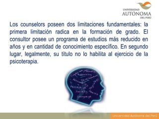 Los counselors poseen dos limitaciones fundamentales: la
primera limitación radica en la formación de grado. El
consultor posee un programa de estudios más reducido en
años y en cantidad de conocimiento específico. En segundo
lugar, legalmente, su título no lo habilita al ejercicio de la
psicoterapia.

 