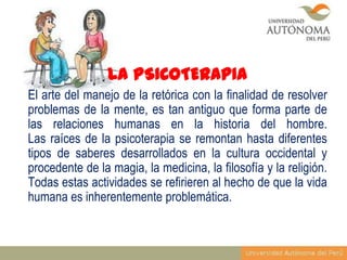 LA PSICOTERAPIA
El arte del manejo de la retórica con la finalidad de resolver
problemas de la mente, es tan antiguo que forma parte de
las relaciones humanas en la historia del hombre.
Las raíces de la psicoterapia se remontan hasta diferentes
tipos de saberes desarrollados en la cultura occidental y
procedente de la magia, la medicina, la filosofía y la religión.
Todas estas actividades se refirieren al hecho de que la vida
humana es inherentemente problemática.

 