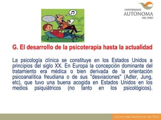 G. El desarrollo de la psicoterapia hasta la actualidad
La psicología clínica se constituye en los Estados Unidos a
principios del siglo XX. En Europa la concepción dominante del
tratamiento era médica o bien derivada de la orientación
psicoanalítica freudiana o de sus "desviaciones" (Adler, Jung,
etc), que tuvo una buena acogida en Estados Unidos en los
medios psiquiátricos (no tanto en los psicológicos).

 