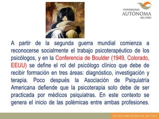A partir de la segunda guerra mundial comienza a
reconocerse socialmente el trabajo psicoterapéutico de los
psicólogos, y en la Conferencia de Boulder (1949, Colorado,
EEUU) se define el rol del psicólogo clínico que debe de
recibir formación en tres áreas: diagnóstico, investigación y
terapia. Poco después la Asociación de Psiquiatría
Americana defiende que la psicoterapia solo debe de ser
practicada por médicos psiquiatras. En este contexto se
genera el inicio de las polémicas entre ambas profesiones.

 